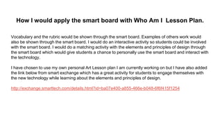 How I would apply the smart board with Who Am I Lesson Plan.
Vocabulary and the rubric would be shown through the smart board. Examples of others work would
also be shown through the smart board. I would do an interactive activity so students could be involved
with the smart board. I would do a matching activity with the elements and principles of design through
the smart board which would give students a chance to personally use the smart board and interact with
the technology.
I have chosen to use my own personal Art Lesson plan I am currently working on but I have also added
the link below from smart exchange which has a great activity for students to engage themselves with
the new technology while learning about the elements and principles of design.
http://exchange.smarttech.com/details.html?id=ba07e400-a855-466e-b048-6f6f415f1254
 