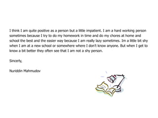 I think I am quite positive as a person but a little impatient. I am a hard working person
sometimes because I try to do my homework in time and do my chores at home and
school the best and the easier way because I am really lazy sometimes. Im a little bit shy
when I am at a new school or somewhere where I don’t know anyone. But when I get to
know a bit better they often see that I am not a shy person.

Sincerly,

Nuriddin Mahmudov
 