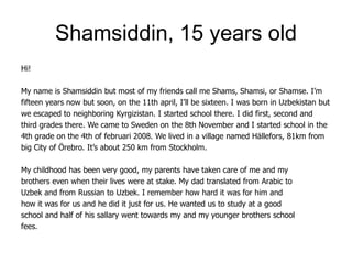 Shamsiddin, 15 years old
Hi!

My name is Shamsiddin but most of my friends call me Shams, Shamsi, or Shamse. I’m
fifteen years now but soon, on the 11th april, I’ll be sixteen. I was born in Uzbekistan but
we escaped to neighboring Kyrgizistan. I started school there. I did first, second and
third grades there. We came to Sweden on the 8th November and I started school in the
4th grade on the 4th of februari 2008. We lived in a village named Hällefors, 81km from
big City of Örebro. It’s about 250 km from Stockholm.

My childhood has been very good, my parents have taken care of me and my
brothers even when their lives were at stake. My dad translated from Arabic to
Uzbek and from Russian to Uzbek. I remember how hard it was for him and
how it was for us and he did it just for us. He wanted us to study at a good
school and half of his sallary went towards my and my younger brothers school
fees.
 
