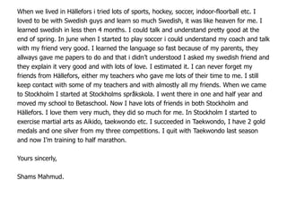 When we lived in Hällefors i tried lots of sports, hockey, soccer, indoor-floorball etc. I
loved to be with Swedish guys and learn so much Swedish, it was like heaven for me. I
learned swedish in less then 4 months. I could talk and understand pretty good at the
end of spring. In june when I started to play soccer i could understand my coach and talk
with my friend very good. I learned the language so fast because of my parents, they
allways gave me papers to do and that i didn’t understood I asked my swedish friend and
they explain it very good and with lots of love. I estimated it. I can never forget my
friends from Hällefors, either my teachers who gave me lots of their time to me. I still
keep contact with some of my teachers and with almostly all my friends. When we came
to Stockholm I started at Stockholms språkskola. I went there in one and half year and
moved my school to Betaschool. Now I have lots of friends in both Stockholm and
Hällefors. I love them very much, they did so much for me. In Stockholm I started to
exercise martial arts as Aikido, taekwondo etc. I succeeded in Taekwondo, I have 2 gold
medals and one silver from my three competitions. I quit with Taekwondo last season
and now I’m training to half marathon.

Yours sincerly,

Shams Mahmud.
 