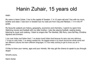 Hanin Zuhair, 15 years old
Hello!

My name is Hanin Zuhair. I live in the capital of Sweden. I`m 15 years old and I live with my mum,
brother and sister. I was born in Sweden but my roots are from Iraq and Pakistan. I`m in the 9th
grade.

My favourite subjects are history, geography, economics and chemistry. I spend my spare time
Watching movies and football with my older brother. I also like playing football, reading books,
listening to music and cooking. I listen to singers like The Wanted, Olly Murs, Lana Del Rey, Christina
Agiulera and Eminem.

I can cook Indian and Italian food. I`ve always loved Indian food because its spicy and very delicious.
I`d love to vistit India, I`ve always wanted too. My biggest dream is to travel around the whole world and
see different cultures and learn different languages. It`d be really exciting to get to know you all in
person.

I’d like to know your names, ages and your intrests. We may get the chance to speak to you through
skype!

Sincerly yours,

Hanin Zuhair
 
