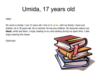 Umida, 17 years old
Hello!

My name is Umida. I am 17 years old. I live in Sweden with my family. I have one
brother. He is 30 years old. He is married. He has two children. My favourite colours are
black, white and blue. I enjoy reading books and cooking during my spare time. I also
enjoy cleaning the house.

Good bye!
 