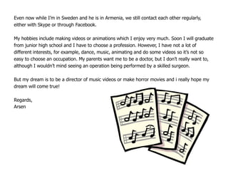 Even now while I’m in Sweden and he is in Armenia, we still contact each other regularly,
either with Skype or through Facebook.

My hobbies include making videos or animations which I enjoy very much. Soon I will graduate
from junior high school and I have to choose a profession. However, I have not a lot of
different interests, for example, dance, music, animating and do some videos so it’s not so
easy to choose an occupation. My parents want me to be a doctor, but I don’t really want to,
although I wouldn’t mind seeing an operation being performed by a skilled surgeon.

But my dream is to be a director of music videos or make horror movies and i really hope my
dream will come true!

Regards,
Arsen
 