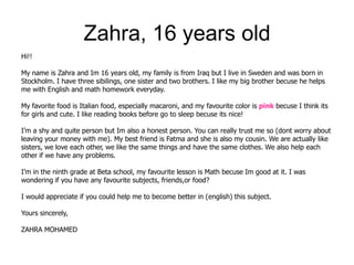 Zahra, 16 years old
Hi!!

My name is Zahra and Im 16 years old, my family is from Iraq but I live in Sweden and was born in
Stockholm. I have three sibilings, one sister and two brothers. I like my big brother becuse he helps
me with English and math homework everyday.

My favorite food is Italian food, especially macaroni, and my favourite color is pink becuse I think its
for girls and cute. I like reading books before go to sleep becuse its nice!

I’m a shy and quite person but Im also a honest person. You can really trust me so (dont worry about
leaving your money with me). My best friend is Fatma and she is also my cousin. We are actually like
sisters, we love each other, we like the same things and have the same clothes. We also help each
other if we have any problems.

I’m in the ninth grade at Beta school, my favourite lesson is Math becuse Im good at it. I was
wondering if you have any favourite subjects, friends,or food?

I would appreciate if you could help me to become better in (english) this subject.

Yours sincerely,

ZAHRA MOHAMED
 