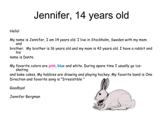 Jennifer, 14 years old
Hello!

My name is Jennifer, I am 14 years old. I live in Stockholm, Sweden with my mom
   and
brother. My brother is 16 years old and my mom is 42 years old. I have a rabbit and
   his
name is Dante.

My favorite colors are pink, blue and white. During spare time I usually go ice-
   skating
and bake cakes. My hobbies are drawing and playing hockey. My favorite band is One
Direction and favorite song is "Irresistible "

Goodbye!

Jennifer Bergman
 