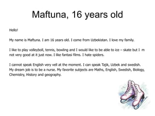 Maftuna, 16 years old
Hello!

My name is Maftuna. I am 16 years old. I come from Uzbekistan. I love my family.

I like to play volleyboll, tennis, bowling and I would like to be able to ice – skate but I m
not very good at it just now. I like fantasi films. I hate spiders.

I cannot speak English very vell at the moment. I can speak Tajik, Uzbek and swedish.
My dream job is to be a nurse. My favorite subjects are Maths, English, Swedish, Biology,
Chemistry, History and geography.
 
