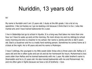 Nuriddin, 13 years old
Hi!

My name is Nuriddin and I am 13 years old. I study at the 8th grade. I do a lot at my
sparetime. I like ice-hockey so I go ice-skating a lot because I think that it is fun. I also like
martial arts and I have trained taekwondo for a year.

I live in Södertälje but go to school in Hjuslta. It is a long way that takes me more than one
hour so I have to wake up early at the morning. My mom drives me and my siblings to school
every morning and she is a teacher in my school. Her name is Jamila and she is 36(?) years
old. Dad is a busdriver and he is a really hard working person. Sometimes he comes home at 3
o’clock at the night. He is 49 years old and his name is Mukimjon.

I have 5 siblings, the youngest is my little sweet sister Anisa who is three years old. Nafisa is 5
years old and she is often quite and can sit and do her homework for hours. Muhammad is two
years older than Nafisa and he trained taekwondo with me 1 year. My older brother’s name is
Shamsiddin and he is 15 years old. He also trained taekwondo with me and Muhammad. He
and me often gets in fights because we have a lot of brotherly – love.
 