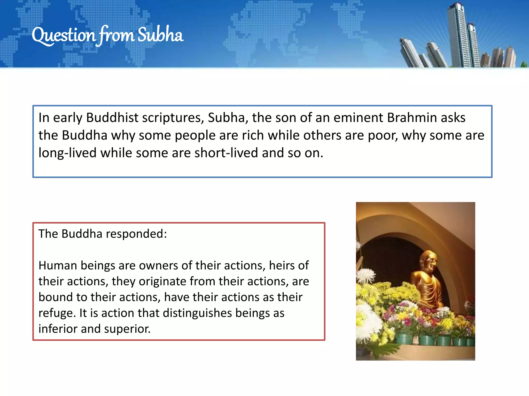 Question fromSubha
In early Buddhist scriptures, Subha, the son of an eminent Brahmin asks
the Buddha why some people are rich while others are poor, why some are
long-lived while some are short-lived and so on.
The Buddha responded:
Human beings are owners of their actions, heirs of
their actions, they originate from their actions, are
bound to their actions, have their actions as their
refuge. It is action that distinguishes beings as
inferior and superior.
 