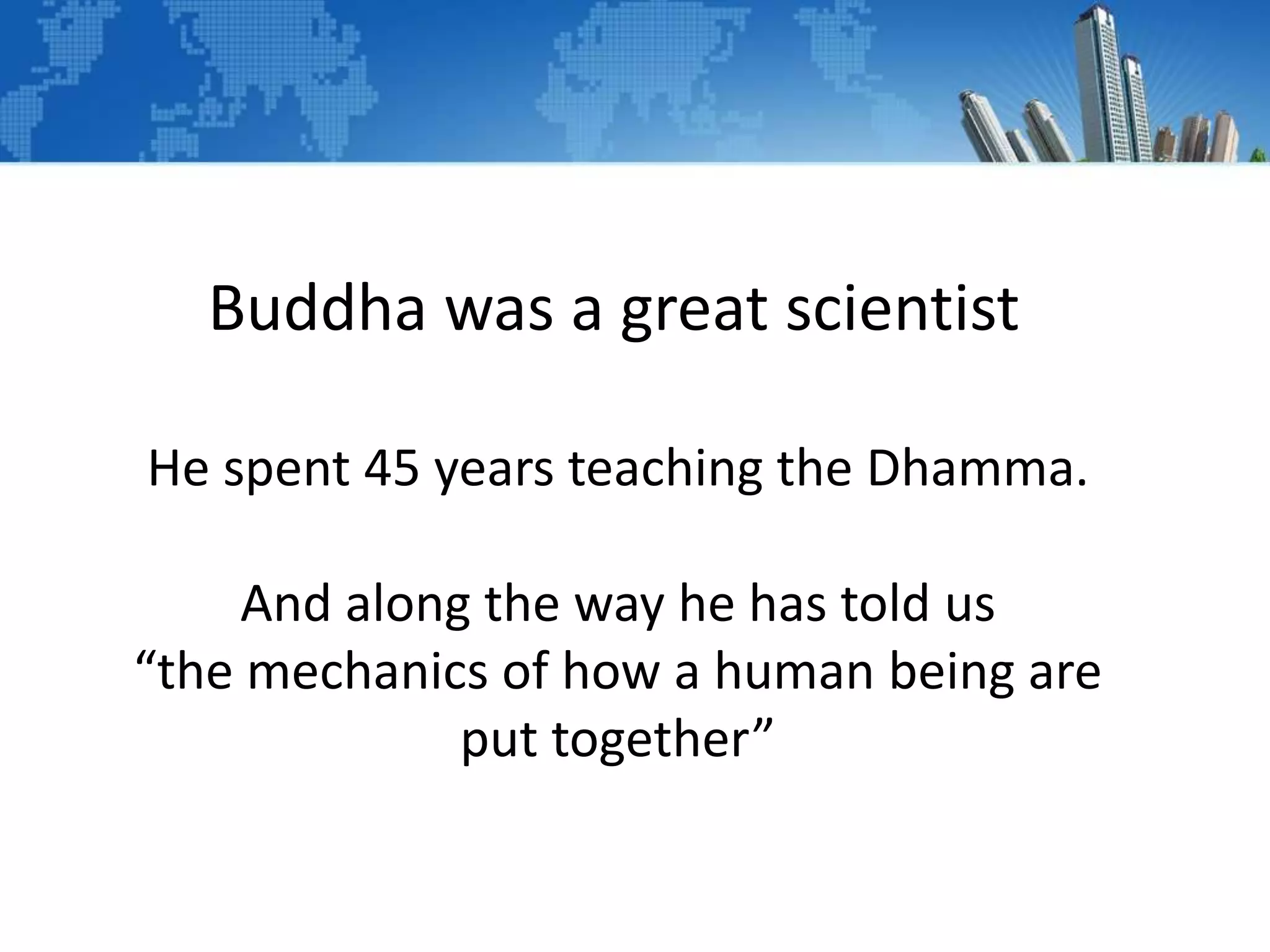 Buddha was a great scientist
He spent 45 years teaching the Dhamma.
And along the way he has told us
“the mechanics of how a human being are
put together”
 