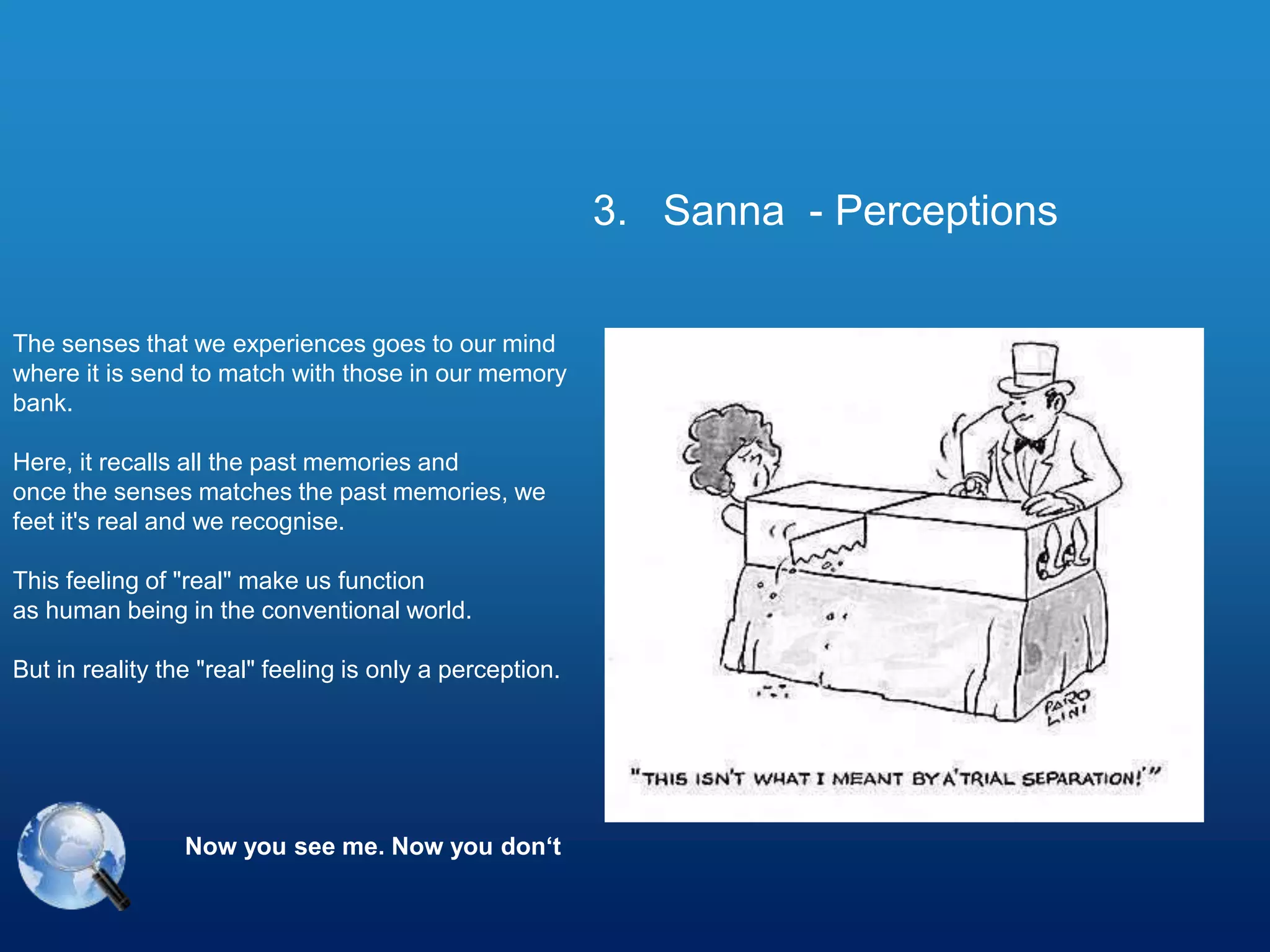 The senses that we experiences goes to our mind
where it is send to match with those in our memory
bank.
Here, it recalls all the past memories and
once the senses matches the past memories, we
feet it's real and we recognise.
This feeling of "real" make us function
as human being in the conventional world.
But in reality the "real" feeling is only a perception.
Now you see me. Now you don‘t
3. Sanna - Perceptions
 
