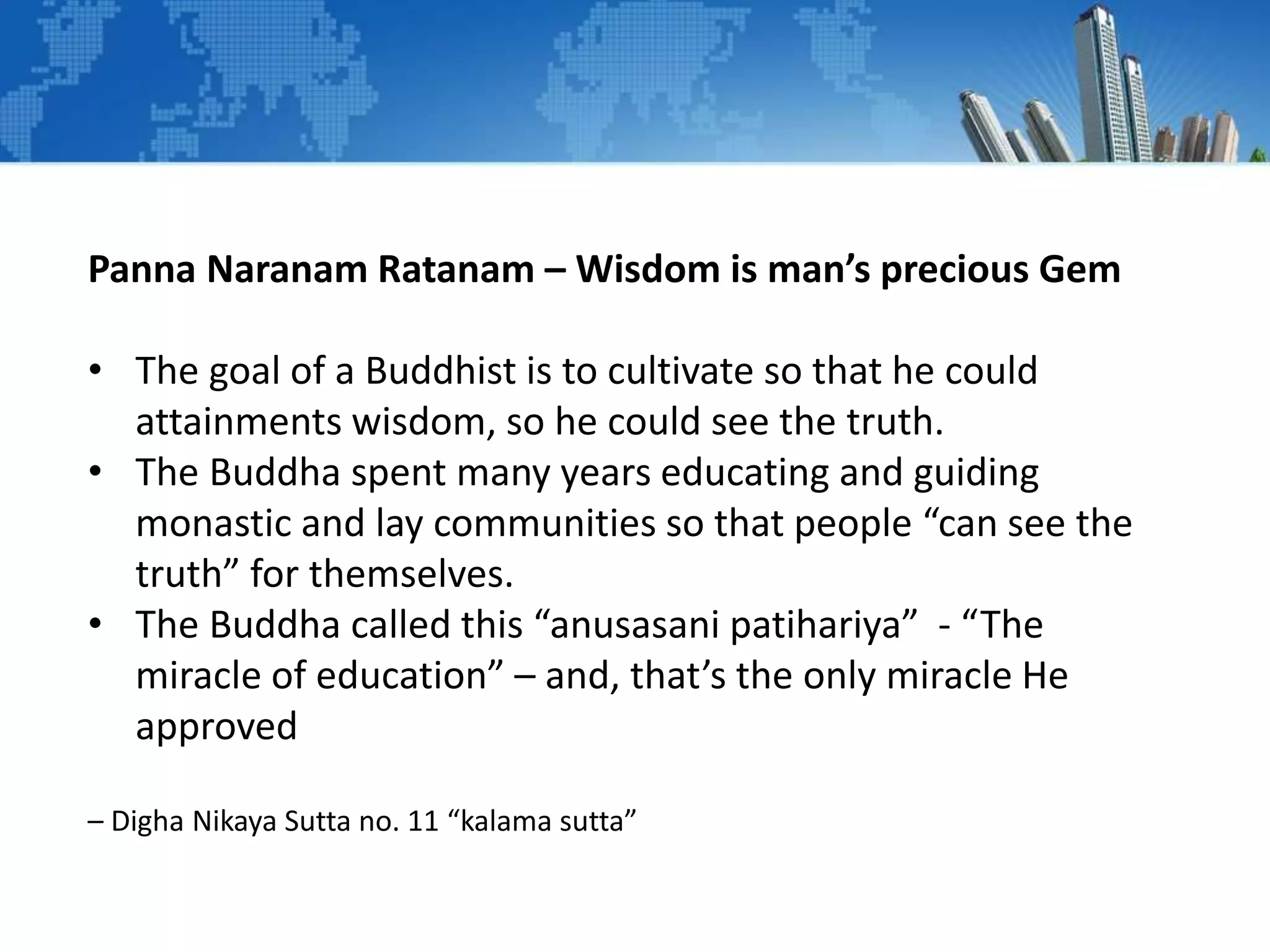 Panna Naranam Ratanam – Wisdom is man’s precious Gem
• The goal of a Buddhist is to cultivate so that he could
attainments wisdom, so he could see the truth.
• The Buddha spent many years educating and guiding
monastic and lay communities so that people “can see the
truth” for themselves.
• The Buddha called this “anusasani patihariya” - “The
miracle of education” – and, that’s the only miracle He
approved
– Digha Nikaya Sutta no. 11 “kalama sutta”
 