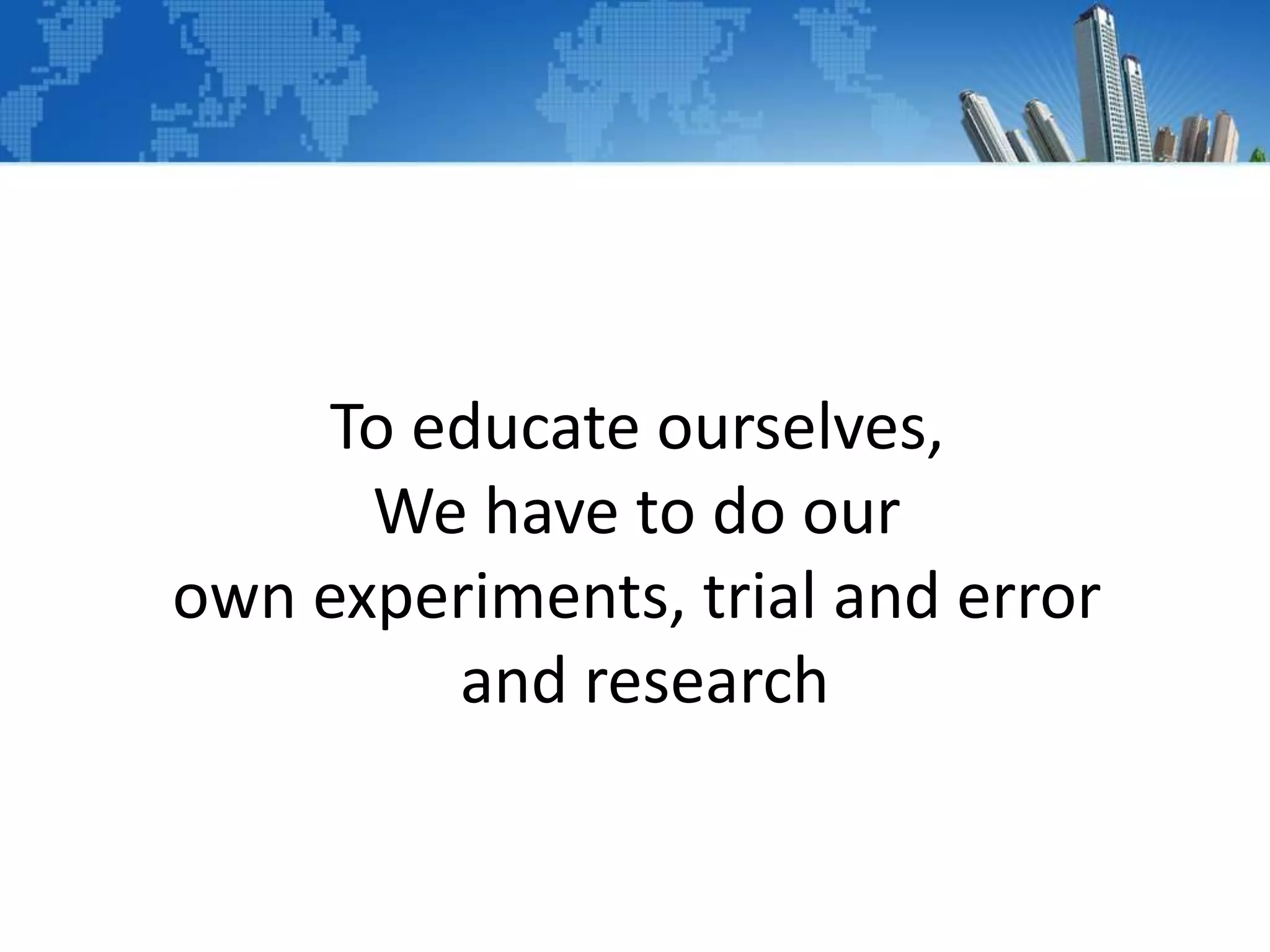 To educate ourselves,
We have to do our
own experiments, trial and error
and research
 