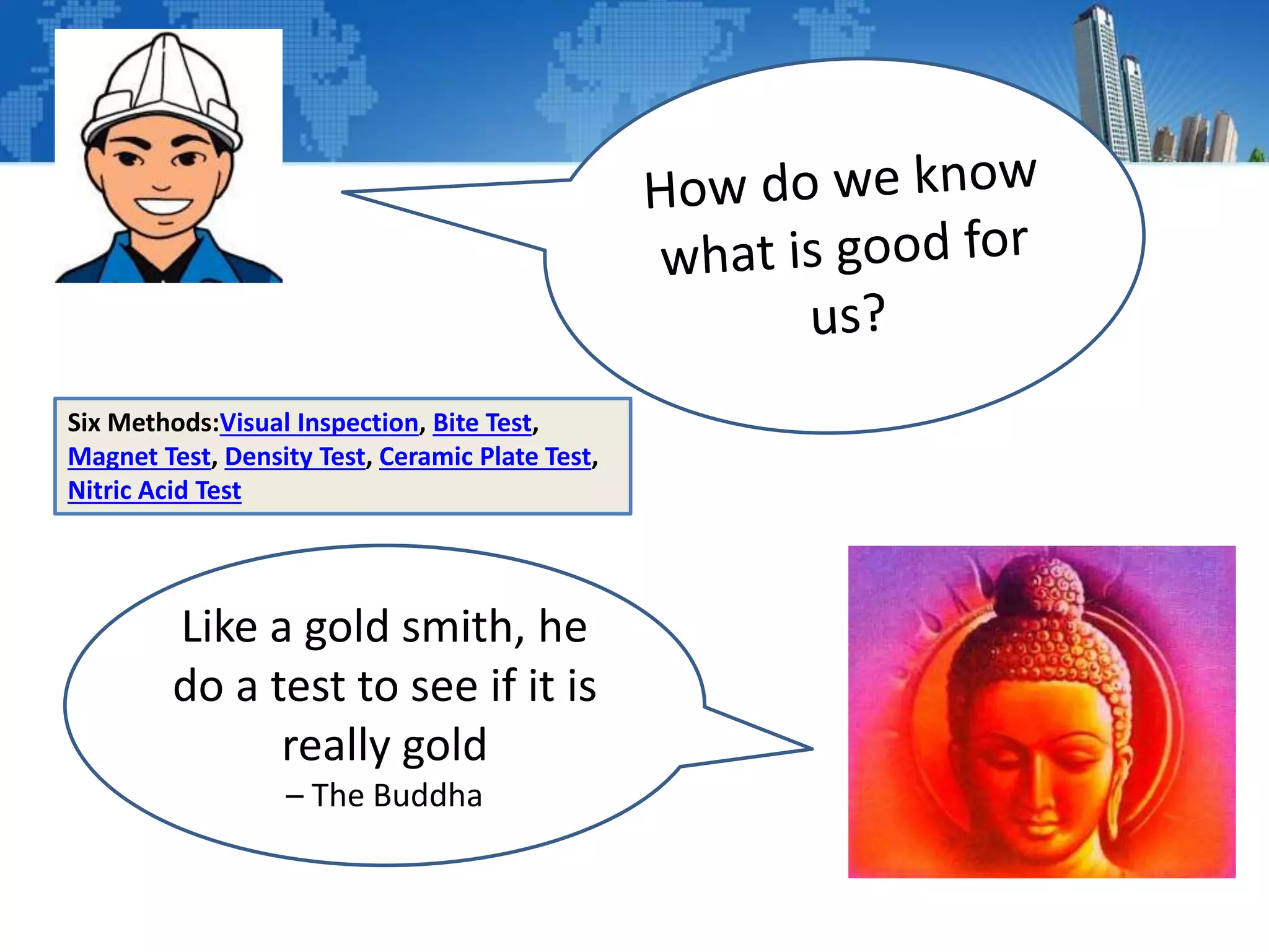 Like a gold smith, he
do a test to see if it is
really gold
– The Buddha
Six Methods:Visual Inspection, Bite Test,
Magnet Test, Density Test, Ceramic Plate Test,
Nitric Acid Test
 