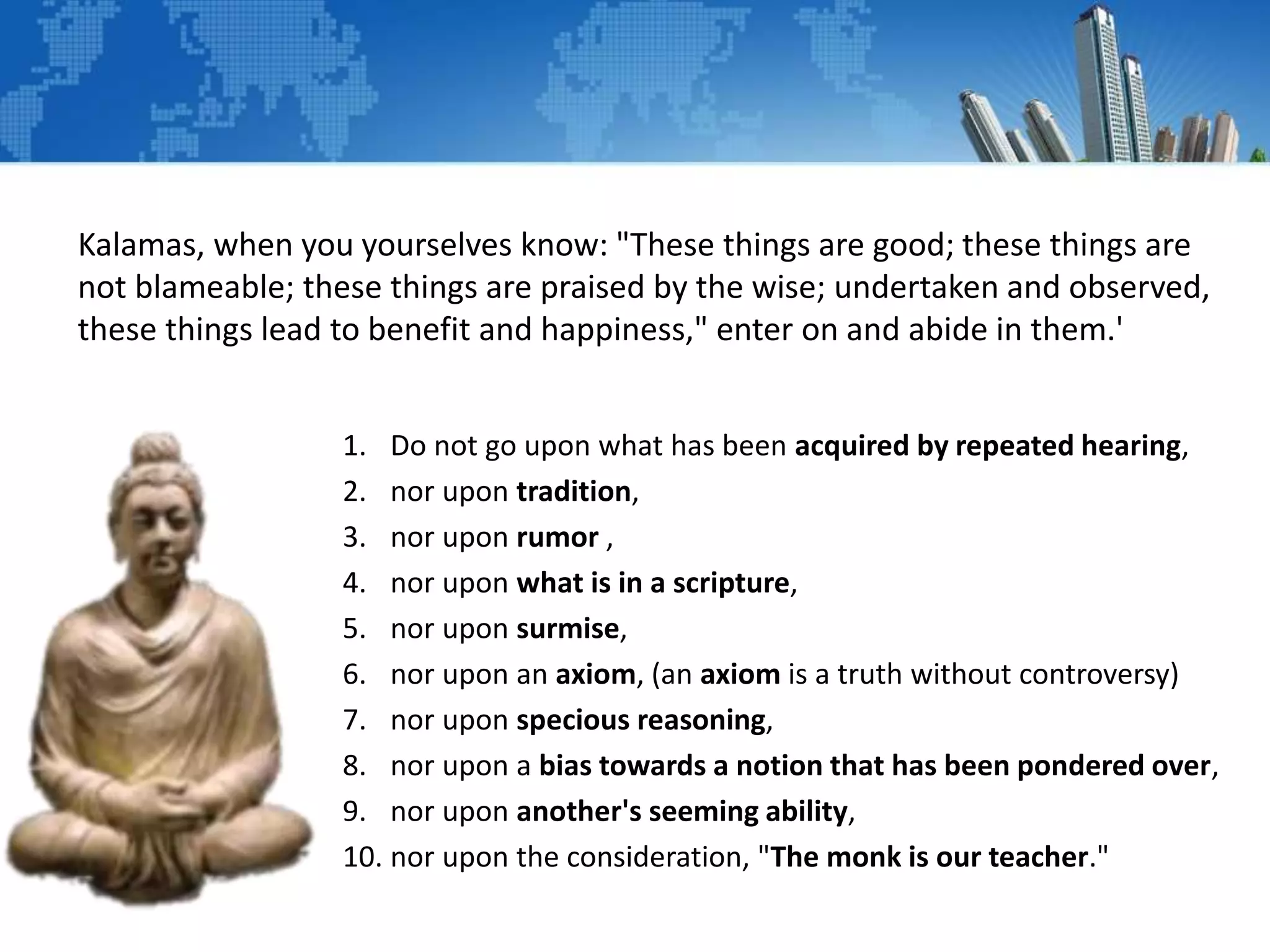 Kalamas, when you yourselves know: "These things are good; these things are
not blameable; these things are praised by the wise; undertaken and observed,
these things lead to benefit and happiness," enter on and abide in them.'
1. Do not go upon what has been acquired by repeated hearing,
2. nor upon tradition,
3. nor upon rumor ,
4. nor upon what is in a scripture,
5. nor upon surmise,
6. nor upon an axiom, (an axiom is a truth without controversy)
7. nor upon specious reasoning,
8. nor upon a bias towards a notion that has been pondered over,
9. nor upon another's seeming ability,
10. nor upon the consideration, "The monk is our teacher."
 