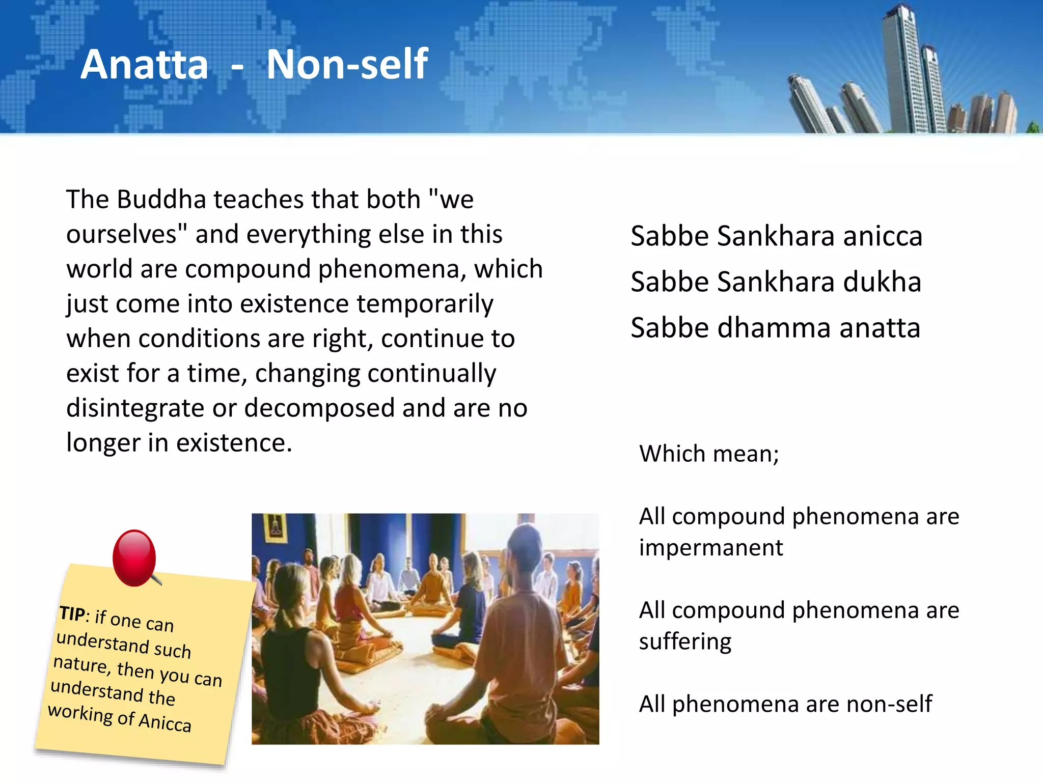 Anatta - Non-self
The Buddha teaches that both "we
ourselves" and everything else in this
world are compound phenomena, which
just come into existence temporarily
when conditions are right, continue to
exist for a time, changing continually
disintegrate or decomposed and are no
longer in existence.
Sabbe Sankhara anicca
Sabbe Sankhara dukha
Sabbe dhamma anatta
Which mean;
All compound phenomena are
impermanent
All compound phenomena are
suffering
All phenomena are non-self
 