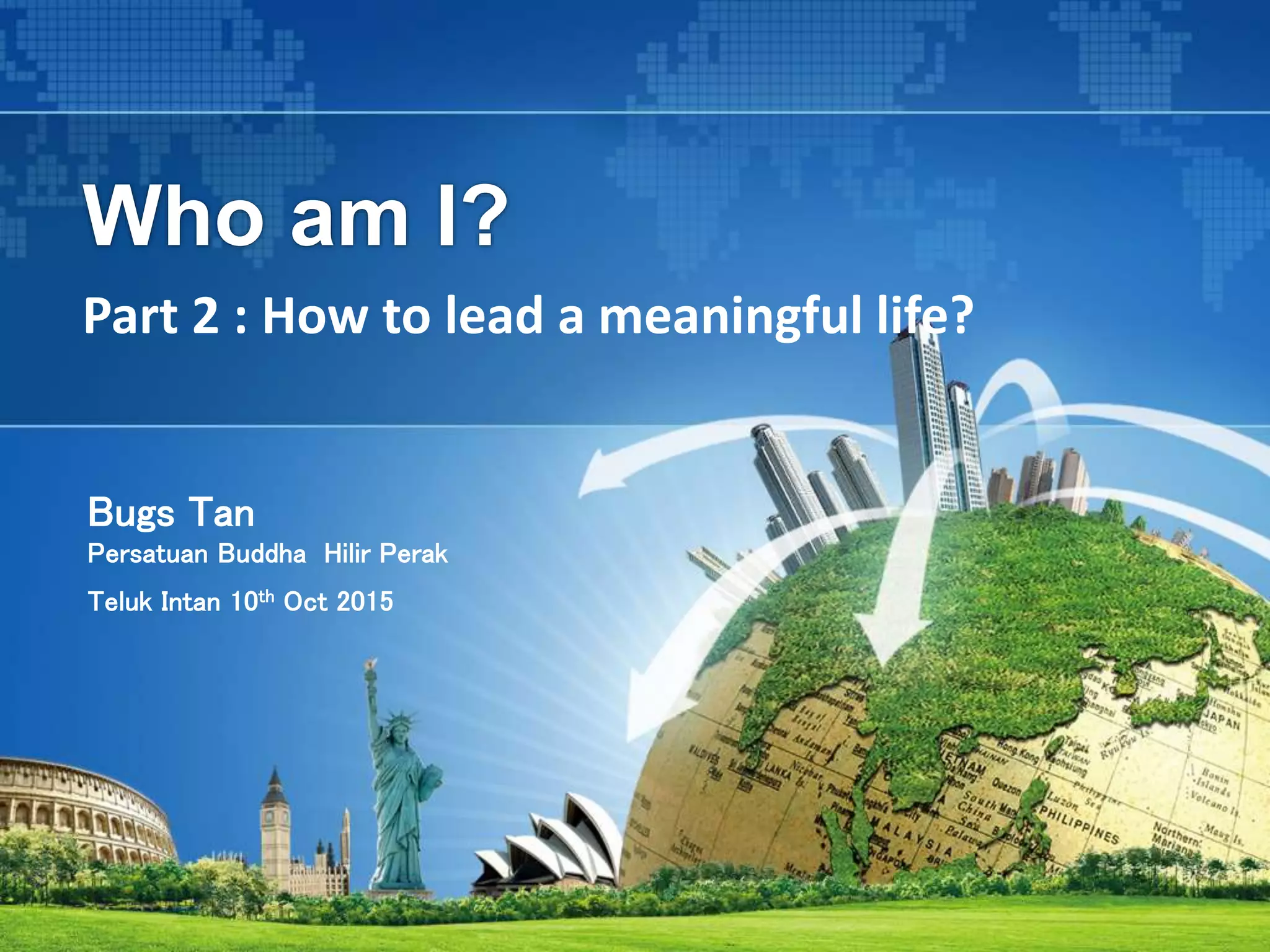 Who am I?
Part 2 : How to lead a meaningful life?
Bugs Tan
Persatuan Buddha Hilir Perak
Teluk Intan 10th Oct 2015
 