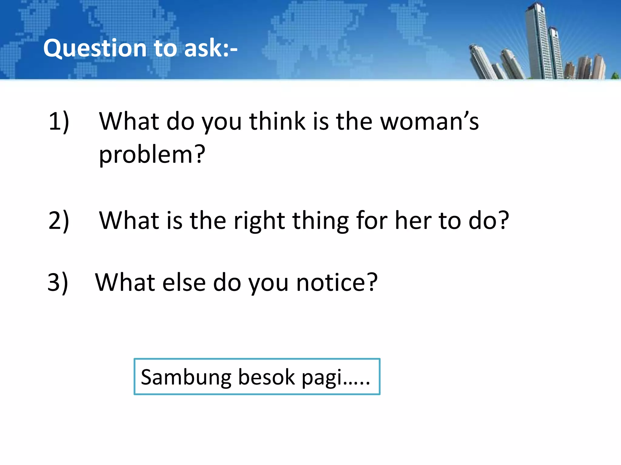 Question to ask:-
1) What do you think is the woman’s
problem?
2) What is the right thing for her to do?
3) What else do you notice?
Sambung besok pagi…..
 