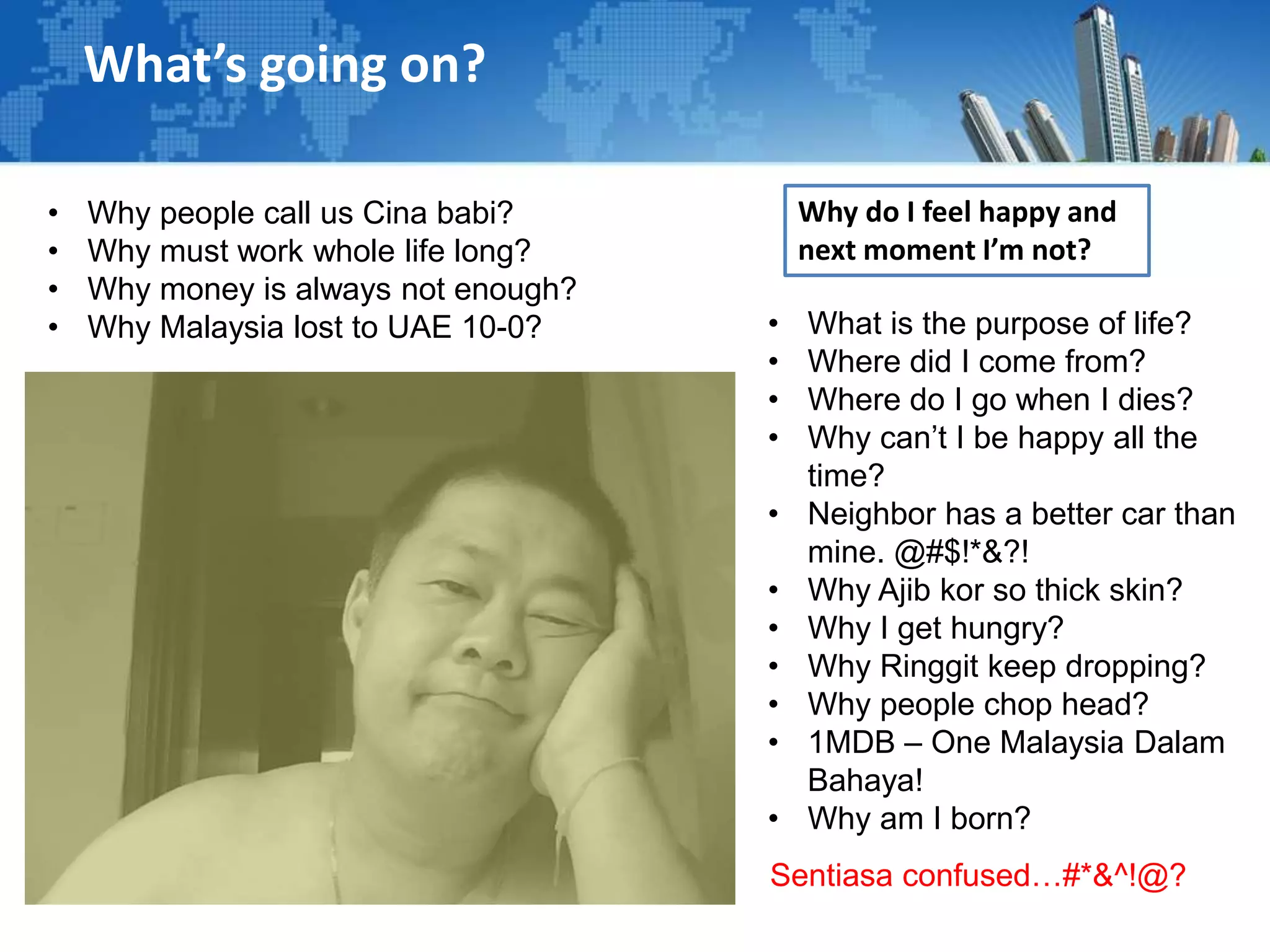 What’s going on?
• What is the purpose of life?
• Where did I come from?
• Where do I go when I dies?
• Why can’t I be happy all the
time?
• Neighbor has a better car than
mine. @#$!*&?!
• Why Ajib kor so thick skin?
• Why I get hungry?
• Why Ringgit keep dropping?
• Why people chop head?
• 1MDB – One Malaysia Dalam
Bahaya!
• Why am I born?
• Why people call us Cina babi?
• Why must work whole life long?
• Why money is always not enough?
• Why Malaysia lost to UAE 10-0?
Sentiasa confused…#*&^!@?
Why do I feel happy and
next moment I’m not?
 