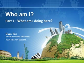 Who am I?
Part 1 : What am I doing here?
Bugs Tan
Persatuan Buddha Hilir Perak
Teluk Intan 10th Oct 2015
 