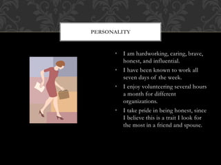 • I am hardworking, caring, brave,
honest, and influential.
• I have been known to work all
seven days of the week.
• I enjoy volunteering several hours
a month for different
organizations.
• I take pride in being honest, since
I believe this is a trait I look for
the most in a friend and spouse.
PERSONALITY
 