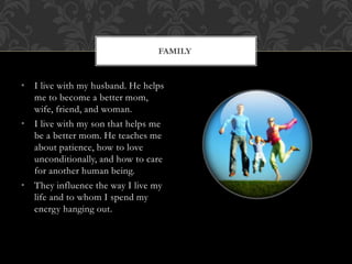 • I live with my husband. He helps
me to become a better mom,
wife, friend, and woman.
• I live with my son that helps me
be a better mom. He teaches me
about patience, how to love
unconditionally, and how to care
for another human being.
• They influence the way I live my
life and to whom I spend my
energy hanging out.
FAMILY
 