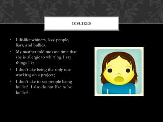 • I dislike whiners, lazy people,
liars, and bullies.
• My mother told me one time that
she is allergic to whining. I say
things like.
• I don’t like being the only one
working on a project;
• I don’t like to see people being
bullied. I also do not like to be
bullied.
DISLIKES
 
