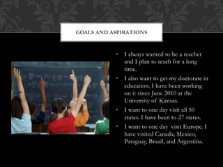 • I always wanted to be a teacher
and I plan to teach for a long
time.
• I also want to get my doctorate in
education. I have been working
on it since June 2010 at the
University of Kansas.
• I want to one day visit all 50
states. I have been to 27 states.
• I want to one day visit Europe. I
have visited Canada, Mexico,
Paraguay, Brazil, and Argentina.
GOALS AND ASPIRATIONS
 