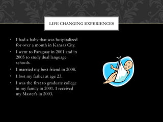 • I had a baby that was hospitalized
for over a month in Kansas City.
• I went to Paraguay in 2001 and in
2005 to study dual language
schools.
• I married my best friend in 2008.
• I lost my father at age 23.
• I was the first to graduate college
in my family in 2001. I received
my Master’s in 2003.
LIFE CHANGING EXPERIENCES
 