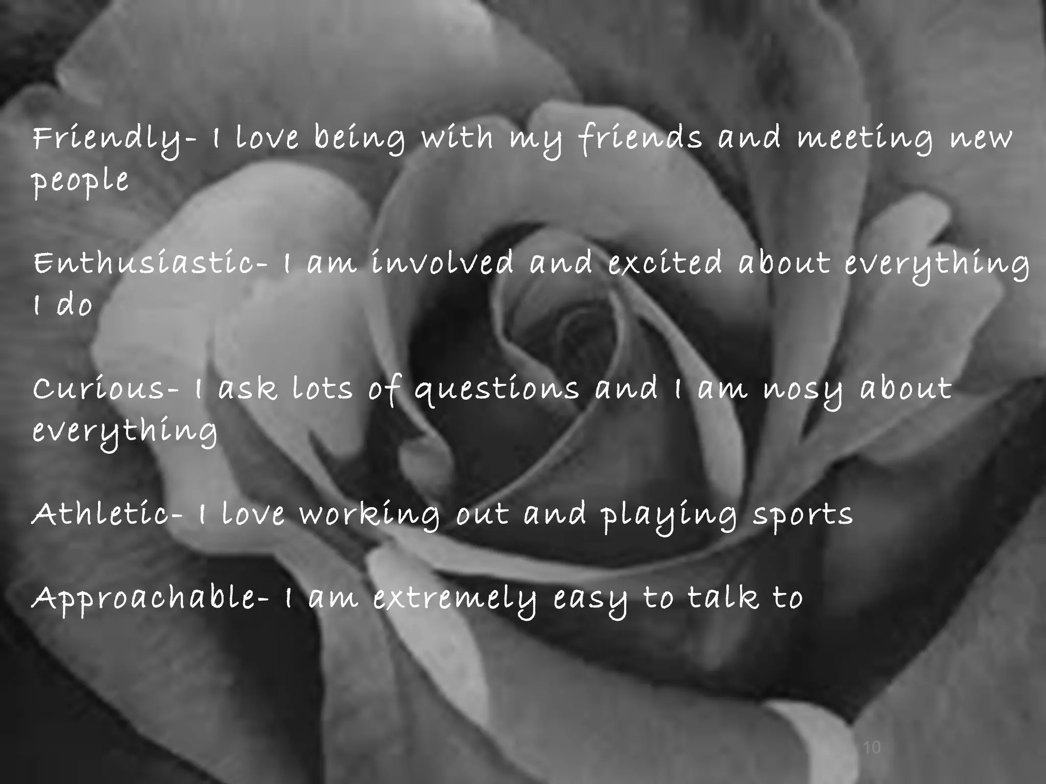 Friendly- I love being with my friends and meeting new people Enthusiastic- I am involved and excited about everything I do Curious- I ask lots of questions and I am nosy about everything   Athletic- I love working out and playing sports  Approachable- I am extremely easy to talk to  