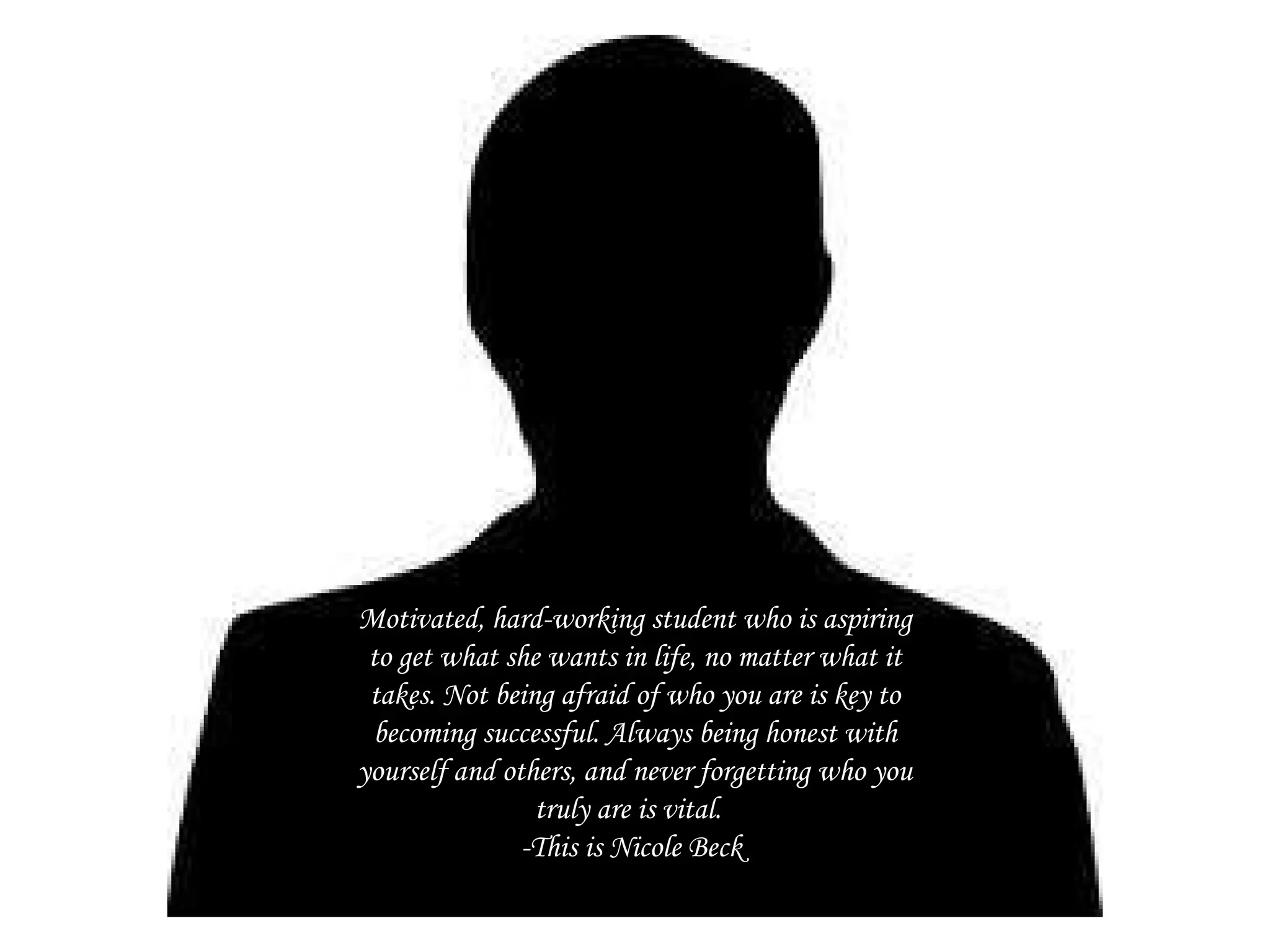 Motivated, hard-working student who is aspiring to get what she wants in life, no matter what it takes. Not being afraid of who you are is key to becoming successful. Always being honest with yourself and others, and never forgetting who you truly are is vital.  -This is Nicole Beck  