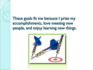These goals fit me because I prize my accomplishments, love meeting new people, and enjoy learning new things. 