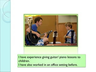 I have experience giving guitar/ piano lessons to children.  I have also worked in an office setting before. 
