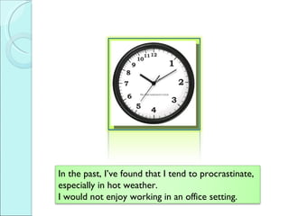 In the past, Ive found that I tend to procrastinate, especially in hot weather.  I would not enjoy working in an office setting.  