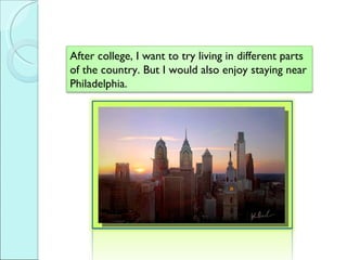 After college, I want to try living in different parts of the country. But I would also enjoy staying near Philadelphia. 