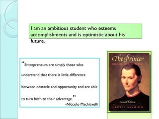  Entrepreneurs are simply those who  understand that there is little difference  between obstacle and opportunity and are able to turn both to their advantage.  Niccolo Machiavelli I am an ambitious student who esteems accomplishments and is optimistic about his future.  