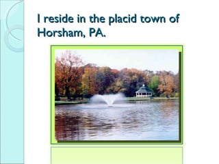 I reside in the placid town of  Horsham, PA. 