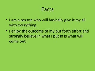 Facts I am a person who will basically give it my all with everything  I enjoy the outcome of my put forth effort and strongly believe in what I put in is what will come out. 