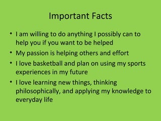 Important Facts I am willing to do anything I possibly can to help you if you want to be helped  My passion is helping others and effort  I love basketball and plan on using my sports experiences in my future  I love learning new things, thinking philosophically, and applying my knowledge to everyday life 