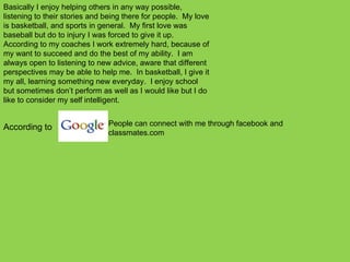 According to  People can connect with me through facebook and classmates.com Basically I enjoy helping others in any way possible, listening to their stories and being there for people.  My love is basketball, and sports in general.  My first love was baseball but do to injury I was forced to give it up.  According to my coaches I work extremely hard, because of my want to succeed and do the best of my ability.  I am always open to listening to new advice, aware that different perspectives may be able to help me.  In basketball, I give it my all, learning something new everyday.  I enjoy school but sometimes don’t perform as well as I would like but I do like to consider my self intelligent. 