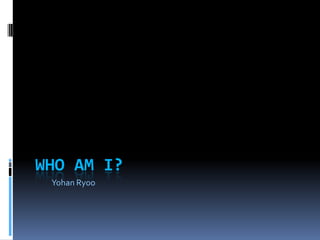 WHO AM I?
 Yohan Ryoo
 