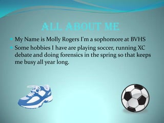 ALL ABOUT ME
 My Name is Molly Rogers I'm a sophomore at BVHS
 Some hobbies I have are playing soccer, running XC
debate and doing forensics in the spring so that keeps
me busy all year long.
 