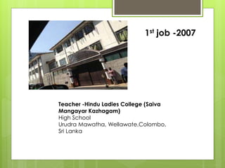 Teacher -Hindu Ladies College (Saiva
Mangayar Kazhagam)
High School
Urudra Mawatha, Wellawate,Colombo,
Sri Lanka
1st job -2007
 
