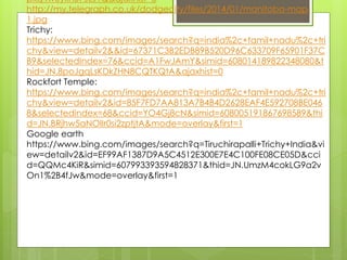 pkq4wuyknB7JLJ1Q&ajaxhist=0
http://my.telegraph.co.uk/dodgecity/files/2014/01/manitoba-map-
1.jpg
Trichy:
https://www.bing.com/images/search?q=india%2c+tamil+nadu%2c+tri
chy&view=detailv2&&id=67371C3B2EDB89B520D96C633709F65901F37C
B9&selectedIndex=76&ccid=A1FwJAmY&simid=608014189822348080&t
hid=JN.8poJgqLsKDkZHN8CQTKQtA&ajaxhist=0
Rockfort Temple:
https://www.bing.com/images/search?q=india%2c+tamil+nadu%2c+tri
chy&view=detailv2&id=85F7FD7AA813A7B4B4D2628EAF4E592708BE046
8&selectedindex=68&ccid=YO4Gj8cN&simid=608005191867698589&thi
d=JN.BRjhw5aNOlIr0si2zptjtA&mode=overlay&first=1
Google earth
https://www.bing.com/images/search?q=Tiruchirapalli+Trichy+India&vi
ew=detailv2&id=EF99AF1387D9A5C4512E300E7E4C100FE08CE05D&cci
d=QQMc4KiR&simid=607993393594828371&thid=JN.UmzM4cokLG9a2v
On1%2B4fJw&mode=overlay&first=1
 