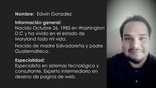 Nombre: Edwin Gonzalez
Hijo de madre Salvadoreña y padre
Guatemalteco.
Información general:
Nací Octubre 26, 1985 en Washington
D.C . He vivido en el estado de
Maryland todo mi vida.
Especialidad:
Tecnología de la Información y Gestión
de Redes. Experto intermediario en
diseño de pagina de web.
 