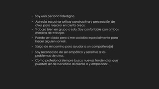 • Aprecio escuchar critica constructiva y percepción de
otros para mejorar en cierta áreas.
• Trabajo bien solo y en equipo.
• Tomo mi tiempo para ayudar a un compañero(a).
• Soy reconocido por ser sensitivo a los problemas de otros.
• Como profesional siempre busco nuevas tendencias que
pueden ser de beneficio al cliente o empleador.
• Soy una persona fiable.
• Tomo mi tiempo para analizar un problema y no tomar
decisiones diligentemente.
• Tengo excelente servicio al cliente.
• Soy una persona muy serviciadle.
 