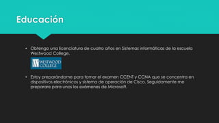 Educación
• Obtengo una licenciatura en Tecnología de la Información y Gestión de Redes de el
instituto Westwood College.
• Estoy preparándome para tomar el examen CCENT y CCNA que se concentra en
dispositivos electrónicos y sistema de operación de Cisco. Seguidamente me
preparare para unos certificaciones de Microsoft.
 
