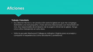 Aficiones
Trabajo Voluntario
• Soy director técnico y director en Producción para la iglesia en la cual me
congrego. Administro una red pequeña y todo relacionado con transmisión
en vivo. Soy responsable de el diseño de la pagina oficial de la iglesia. Tengo
cinco años asistiendo en esta área.
• Visito la escuela Westwood College en Arlington, Virginia para aconsejar y
compartir mi experiencias como estudiante y profesional.
 