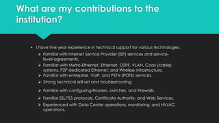 What are my contributions to the
institution?
• I have one year experience in network administration.
 Assisted in upgrading all network devices, configuration, and
documentation. (Firewall, Switches, IDS)
 Assisted in upgrading the physical infrastructure from CAT 5 to
CAT6 (Gigabit) including all respective patch panels.
 Assisted in reducing capital cost of physical devices, and electrical
consumption by upgrading simple services to a virtual environment
(Print server, Network monitoring, Netflow, and Syslog and more…
 Assisted in securing the company infrastructure by altering firewall
access level, end-user malware end-point protection, and patch
management.
 Assisted in upgrading Domain Controllers from Windows server
2003 to Windows Server 2008 R2.
 