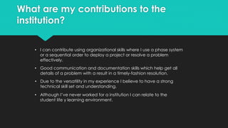 What are my contributions to the
institution?
• I have five year experience in technical support for various technologies.
 Familiar with Internet Service Provider (ISP) services and service-
level-agreements.
 Familiar with Metro-Ethernet, Ethernet, OSPF, VLAN, Coax (cable)
systems, P2P dedicated Ethernet, and Wireless infrastructure.
 Familiar with enterprise VoIP, and PSTN (POTS) services.
 Well rounded troubleshooting skills.
 Familiar with configuring routers, switches, and firewalls (Cisco, and
Juniper devices).
 Experienced with Data Center operations, monitoring, and HV/AC
operations.
 