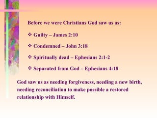 Before we were Christians God saw us as: Guilty – James 2:10 Spiritually dead – Ephesians 2:1-2 Condemned – John 3:18 God saw us as needing forgiveness, needing a new birth, needing reconciliation to make possible a restored relationship with Himself. Separated from God – Ephesians 4:18 